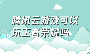 腾讯云游戏可以玩王者荣耀吗（腾讯云游戏可以玩王者荣耀吗知乎）