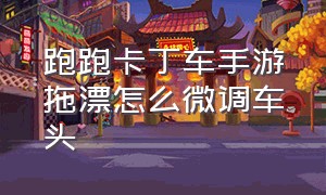 跑跑卡丁车手游拖漂怎么微调车头