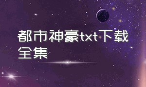 都市神豪txt下载全集（都市神豪完整版全集下载）