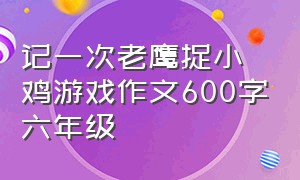 记一次老鹰捉小鸡游戏作文600字六年级