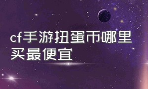 cf手游扭蛋币哪里买最便宜（cf手游扭蛋币入口2024）