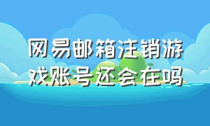 网易邮箱注销游戏账号还会在吗（网易邮箱怎么解除绑定的游戏账号）