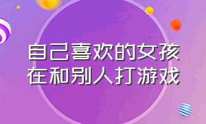 自己喜欢的女孩在和别人打游戏（自己喜欢的女孩和别人一起打游戏）