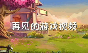 再见的游戏视频（再见的游戏视频完整版）