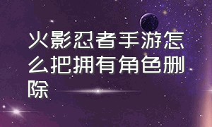 火影忍者手游怎么把拥有角色删除（火影忍者手游怎么把多余的区删除）