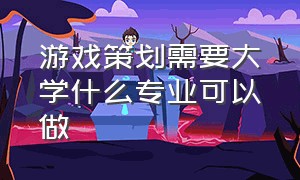 游戏策划需要大学什么专业可以做（游戏策划需要具备哪些能力）