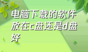 电脑下载的软件放在c盘还是d盘好