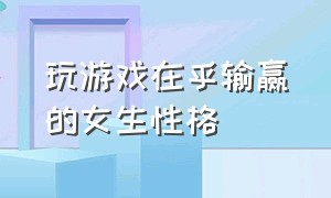 玩游戏在乎输赢的女生性格（玩游戏在乎输赢的女生性格分析）