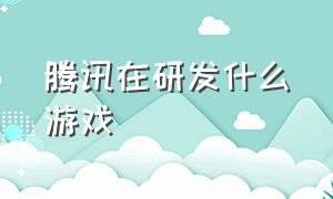 腾讯在研发什么游戏（有哪些游戏是腾讯研发的）