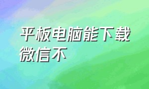 平板电脑能下载微信不（平板能不能下载微信电脑版）