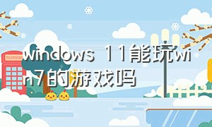 windows 11能玩win7的游戏吗