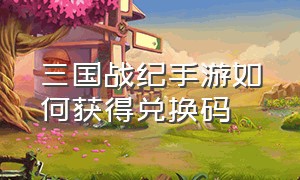 三国战纪手游如何获得兑换码（三国战纪2手游）