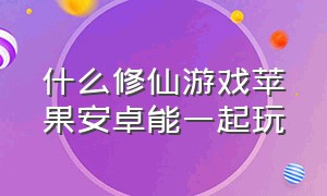 什么修仙游戏苹果安卓能一起玩（什么修仙游戏苹果安卓可以一起玩）