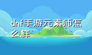 dnf手游元素师怎么样（dnf手游元素毕业武器排行）