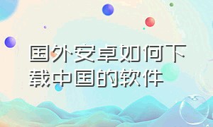 国外安卓如何下载中国的软件（安卓怎么下载国外app）