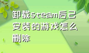 卸载steam后已安装的游戏怎么删除