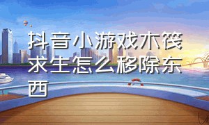 抖音小游戏木筏求生怎么移除东西（木筏求生怎么移除物品）