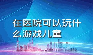 在医院可以玩什么游戏儿童