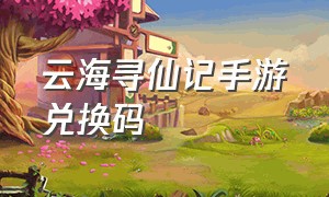 云海寻仙记手游兑换码（云海寻仙记兑换码在哪兑换）