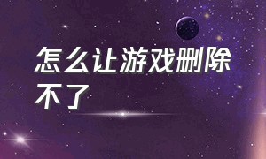 怎么让游戏删除不了（怎么让游戏玩不了）