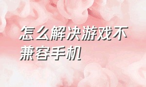 怎么解决游戏不兼容手机（游戏不兼容手机怎么办）