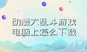 动漫大乱斗游戏电脑上怎么下载