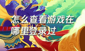 怎么查看游戏在哪里登录过（怎么查看游戏在哪里登录过游戏）