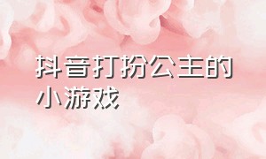 抖音打扮公主的小游戏（全部是装扮公主的抖音小游戏）