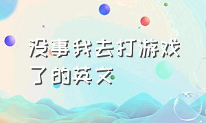 没事我去打游戏了的英文（没事的时候打游戏英文怎么说）