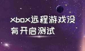 xbox远程游戏没有开启测试（xbox远程游戏没有开启测试功能）