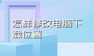 怎样修改电脑下载位置（怎样修改电脑下载位置权限）