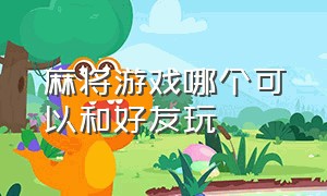 麻将游戏哪个可以和好友玩（可以跟朋友一起玩的麻将游戏软件）