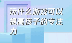 玩什么游戏可以提高孩子的专注力