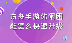 方舟手游休闲困难怎么快速升级（方舟手游新手怎么快速升级）