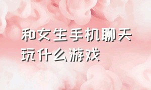 和女生手机聊天玩什么游戏（和女生聊天有什么游戏可玩）