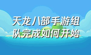 天龙八部手游组队完成如何开始（天龙八部手游怎么加入自己的队）