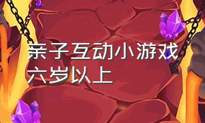 亲子互动小游戏六岁以上（亲子互动小游戏10岁以上）