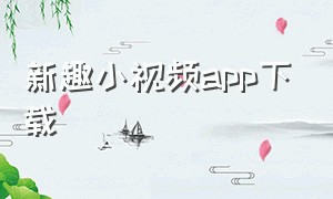 新趣小视频app下载（新趣小视频app下载官网）