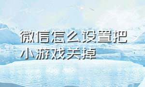 微信怎么设置把小游戏关掉（微信怎么设置把小游戏关掉功能）