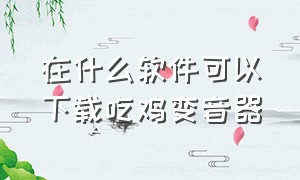 在什么软件可以下载吃鸡变音器（吃鸡专用免费变声器下载一个）