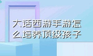 大话西游手游怎么培养顶级孩子