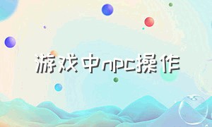 游戏中npc操作（游戏中的npc为什么有不同的动作）