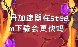 开加速器在steam下载会更快吗