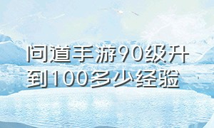 问道手游90级升到100多少经验（问道手游100级怎么最快升到110）