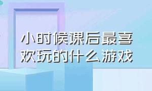 小时候课后最喜欢玩的什么游戏（小时候课后最喜欢玩的什么游戏作文）