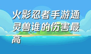 火影忍者手游通灵兽谁的伤害最高