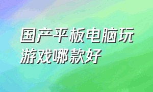 国产平板电脑玩游戏哪款好（哪个型号的平板电脑玩游戏比较好）