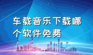 车载音乐下载哪个软件免费（车载音乐在哪个软件下载永久免费）