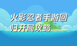 火影忍者手游回归开局攻略（火影忍者手游新手入坑详细教学）