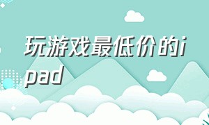 玩游戏最低价的ipad（打游戏最便宜的平板）